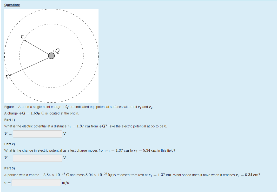 Machine generated alternative text:
Question: 
Q 
Figure 1 _ Around a single point charge +Q are indicated equipotential surfaces witn radii rl and 
A charge +Q = 1.63/1 C is located at the origin. 
part 1) 
What is the electric potential at a distance rl = 1.37 cm trom +Q? Take the electric potential at Do to be O. 
part 2) 
What is the change in electric potential as a test charge moves trom rl = 1.37 cm to 
5.34 cm in this tield? 
part 3) 
A particle witn a charge +3.84 x 10 
8 C and mass 8.04 x 10 
kg is released trom rest at rl = 1.37 cm. What speed does it nave when it reaches = 5.34 cm? 